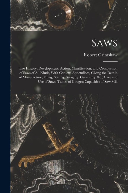 Saws: The History, Development, Action, Classification, and Comparison of Saws of All Kinds, With Copious Appendices, Giving