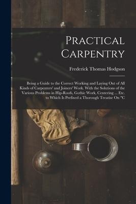 Practical Carpentry: Being a Guide to the Correct Working and Laying Out of All Kinds of Carpenters and Joiners Work. With the Solutions