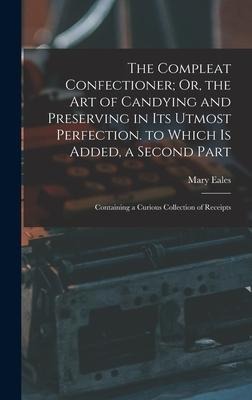 The Compleat Confectioner; Or, the Art of Candying and Preserving in Its Utmost Perfection. to Which Is Added, a Second Part: Containing a Curious Col