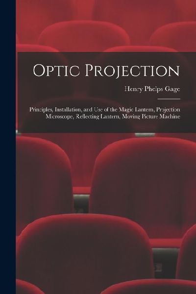 Optic Projection: Principles, Installation, and Use of the Magic Lantern, Projection Microscope, Reflecting Lantern, Moving Picture Machine