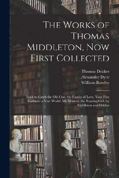 The Works of Thomas Middleton, Now First Collected: Trick to Catch the Old One. the Family of Love. Your Five Gallants. a Mad World, My Masters. the R