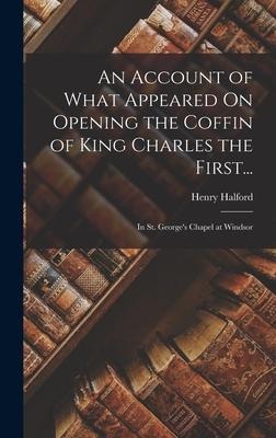 An Account of What Appeared On Opening the Coffin of King Charles the First...: In St. George's Chapel at Windsor