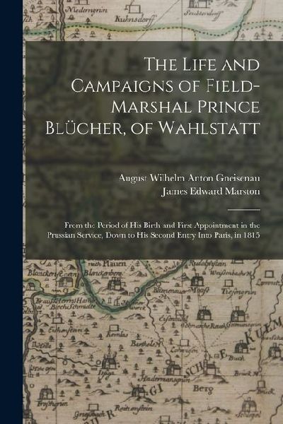The Life and Campaigns of Field-Marshal Prince Blücher, of Wahlstatt: From the Period of His Birth and First Appointment in the Prussian Service, Down