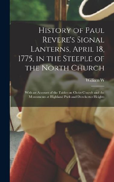 History of Paul Revere's Signal Lanterns, April 18, 1775, in the Steeple of the North Church: With an Account of the Tablet on Christ Church and the M