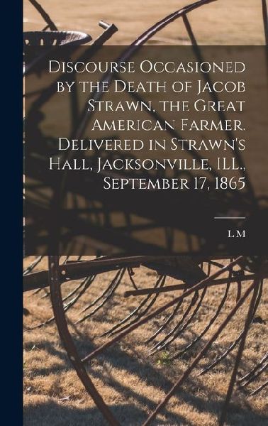 Discourse Occasioned by the Death of Jacob Strawn, the Great American Farmer. Delivered in Strawn's Hall, Jacksonville, ILL., September 17, 1865