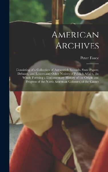 American Archives: Consisting of a Collection of Authentick Records, State Papers, Debates, and Letters and Other Notices of Publick Affairs, the Whole Forming a Documentary History of the Origin and Progress of the North American Colonies; of the Causes