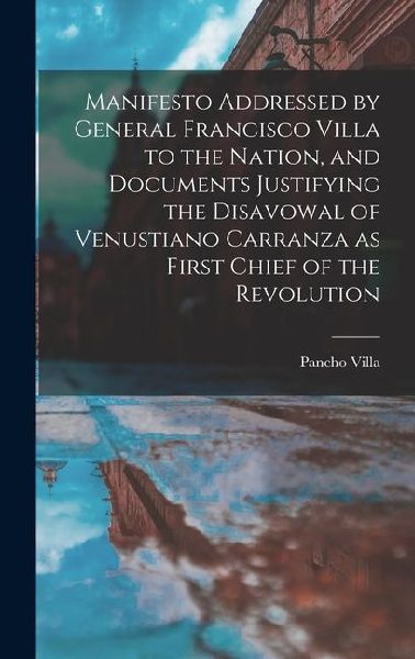 Manifesto Addressed by General Francisco Villa to the Nation, and Documents Justifying the Disavowal of Venustiano Carranza as First Chief of the Revo