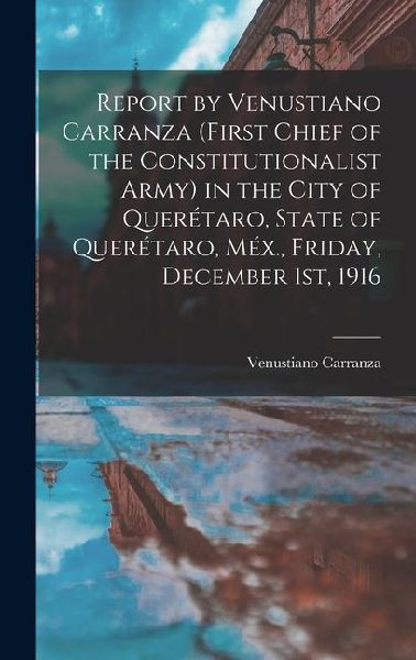 Report by Venustiano Carranza (first Chief of the Constitutionalist Army) in the City of Querétaro, State of Querétaro, Méx., Friday, December 1st, 19