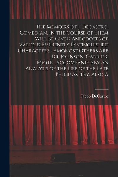 The Memoirs of J. Decastro, Comedian. In the Course of Them Will be Given Anecdotes of Various Eminently Distinguished Characters... Amongst Others ar