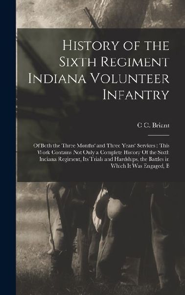 History of the Sixth Regiment Indiana Volunteer Infantry: Of Both the Three Months' and Three Years' Services: This Work Contains not Only a Complete