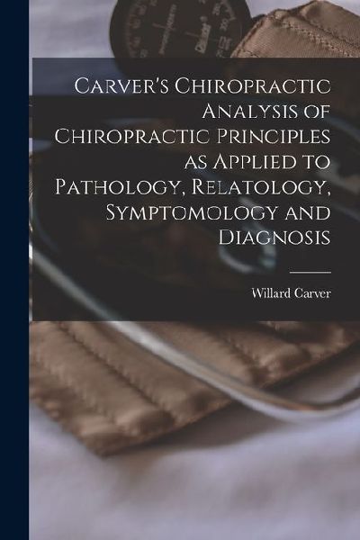 Carvers Chiropractic Analysis of Chiropractic Principles as Applied to Pathology, Relatology, Symptomology and Diagnosis