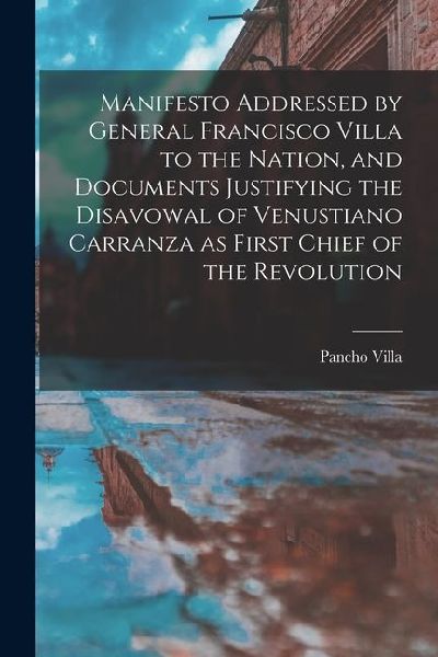 Manifesto Addressed by General Francisco Villa to the Nation, and Documents Justifying the Disavowal of Venustiano Carranza as First Chief of the Revo