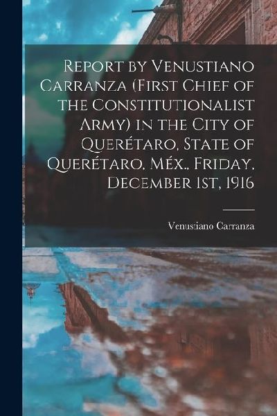 Report by Venustiano Carranza (first Chief of the Constitutionalist Army) in the City of Querétaro, State of Querétaro, Méx., Friday, December 1st, 19