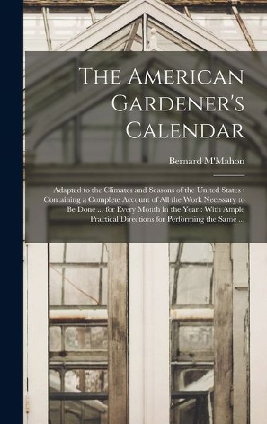 The American Gardener's Calendar: Adapted to the Climates and Seasons of the United States: Containing a Complete Account of all the Work Necessary to be Done ... for Every Month in the Year: With Ample Practical Directions for Performing the Same ...