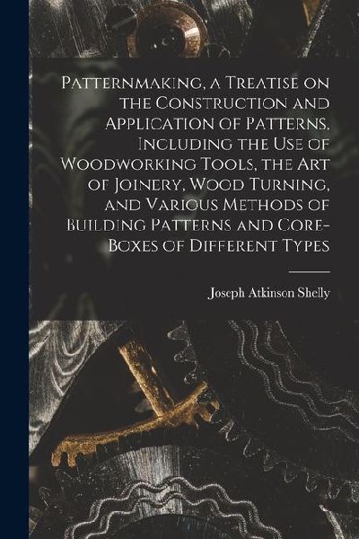 Patternmaking, a Treatise on the Construction and Application of Patterns, Including the use of Woodworking Tools, the art of Joinery, Wood Turning, a
