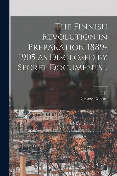 The Finnish Revolution in Preparation 1889-1905 as Disclosed by Secret Documents ..