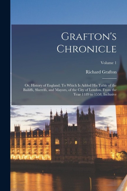 Graftons Chronicle: Or, History of England. To Which is Added his Table of the Bailiffs, Sherrifs, and Mayors, of the City of London. From