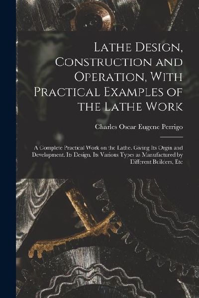 Lathe Design, Construction and Operation, With Practical Examples of the Lathe Work; a Complete Practical Work on the Lathe. Giving its Orgin and Deve