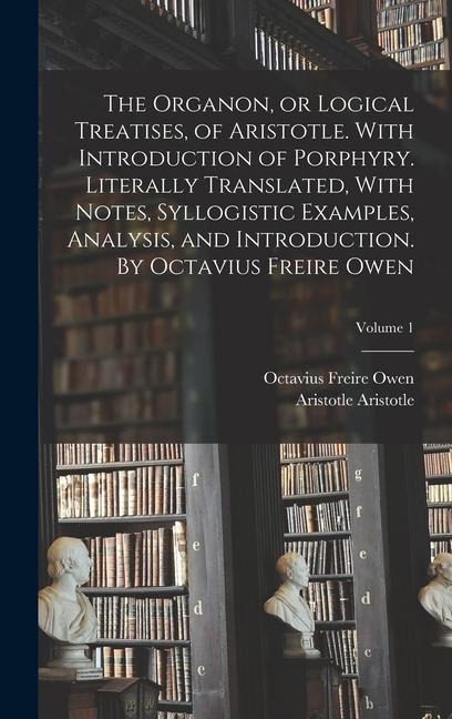The Organon, or Logical Treatises, of Aristotle. With Introduction of Porphyry. Literally Translated, With Notes, Syllogistic Examples, Analysis, and