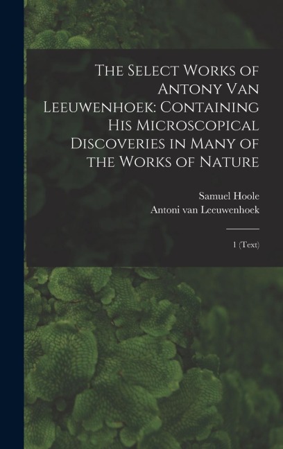 The Select Works of Antony van Leeuwenhoek: Containing his Microscopical Discoveries in Many of the Works of Nature: 1 (text)