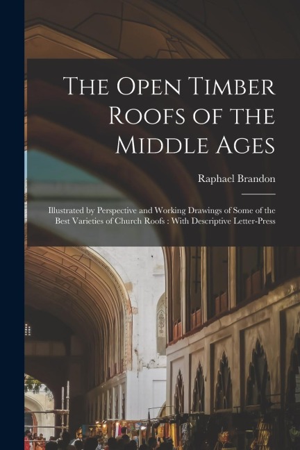 The Open Timber Roofs of the Middle Ages: Illustrated by Perspective and Working Drawings of Some of the Best Varieties of Church Roofs: With Descript