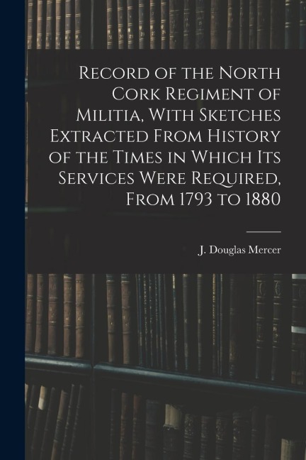 Record of the North Cork Regiment of Militia, With Sketches Extracted From History of the Times in Which its Services Were Required, From 1793 to 1880