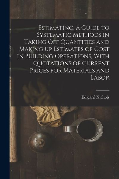 Estimating, a Guide to Systematic Methods in Taking off Quantities and Making up Estimates of Cost in Building Operations, With Quotations of Current