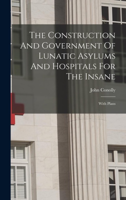 The Construction And Government Of Lunatic Asylums And Hospitals For The Insane: With Plans