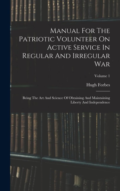 Manual For The Patriotic Volunteer On Active Service In Regular And Irregular War: Being The Art And Science Of Obtaining And Maintaining Liberty And Independence; Volume 1