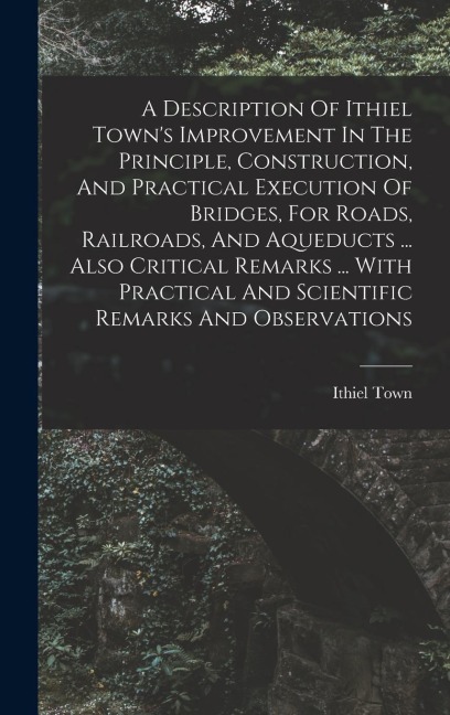 A Description Of Ithiel Towns Improvement In The Principle, Construction, And Practical Execution Of Bridges, For Roads, Railroads, And Aqueducts ... Also Critical Remarks ... With Practical And Scientific Remarks And Observations
