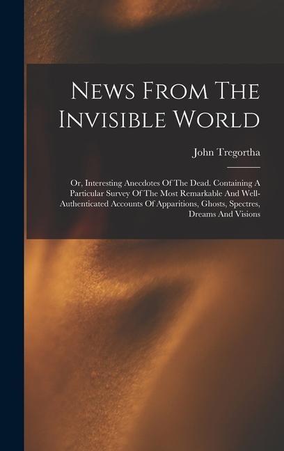 News From The Invisible World: Or, Interesting Anecdotes Of The Dead. Containing A Particular Survey Of The Most Remarkable And Well-authenticated Accounts Of Apparitions, Ghosts, Spectres, Dreams And Visions
