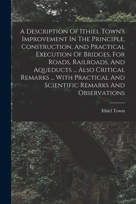 A Description Of Ithiel Town's Improvement In The Principle, Construction, And Practical Execution Of Bridges, For Roads, Railroads, And Aqueducts ...