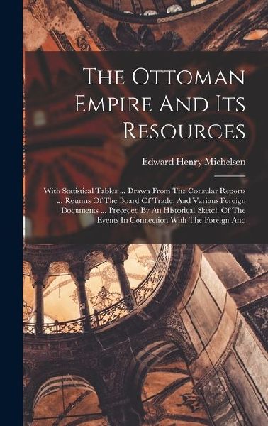 The Ottoman Empire And Its Resources: With Statistical Tables ... Drawn From The Consular Reports ... Returns Of The Board Of Trade, And Various Foreign Documents ... Preceded By An Historical Sketch Of The Events In Connection With The Foreign And