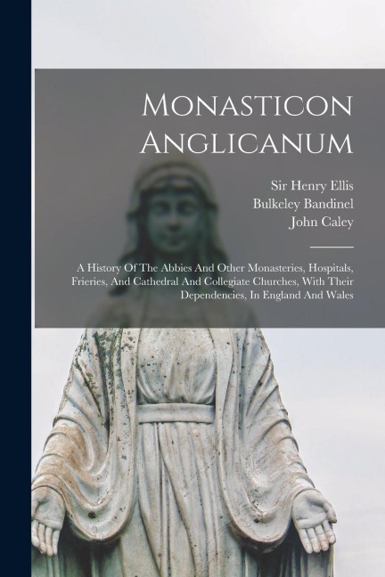 Monasticon Anglicanum: A History Of The Abbies And Other Monasteries, Hospitals, Frieries, And Cathedral And Collegiate Churches, With Their