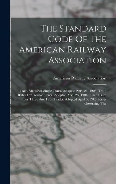 The Standard Code Of The American Railway Association: Train Rules For Single Track. Adopted April 25, 1906. Train Rules For Double Track. Adopted April 25, 1906. Train Rules For Three And Four Tracks. Adopted April 5, 1905. Rules Governing The