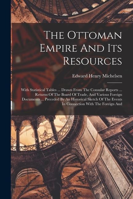 The Ottoman Empire And Its Resources: With Statistical Tables ... Drawn From The Consular Reports ... Returns Of The Board Of Trade, And Various Foreign Documents ... Preceded By An Historical Sketch Of The Events In Connection With The Foreign And