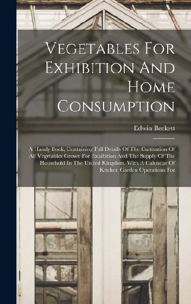 Vegetables For Exhibition And Home Consumption: A Handy Book, Containing Full Details Of The Cultivation Of All Vegetables Grown For Exhibition And The Supply Of The Household In The United Kingdom. With A Calendar Of Kitchen Garden Operations For