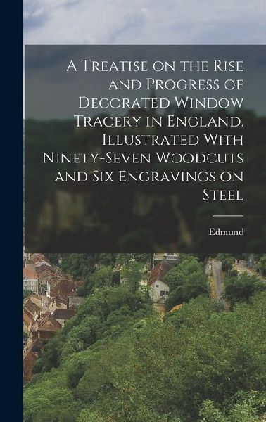 A Treatise on the Rise and Progress of Decorated Window Tracery in England. Illustrated With Ninety-seven Woodcuts and Six Engravings on Steel