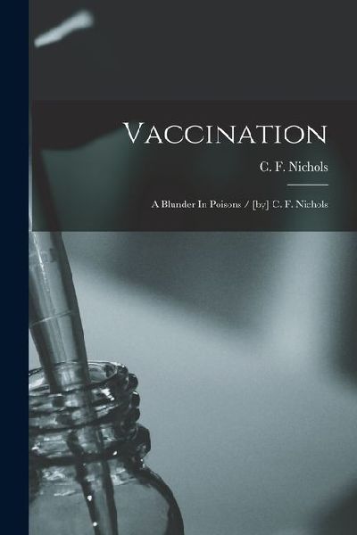 Vaccination: A Blunder In Poisons / [by] C. F. Nichols