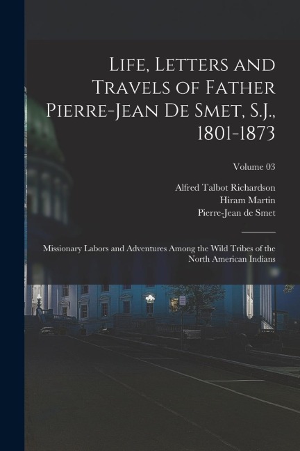 Life, Letters and Travels of Father Pierre-Jean De Smet, S.J., 1801-1873; Missionary Labors and Adventures Among the Wild Tribes of the North American