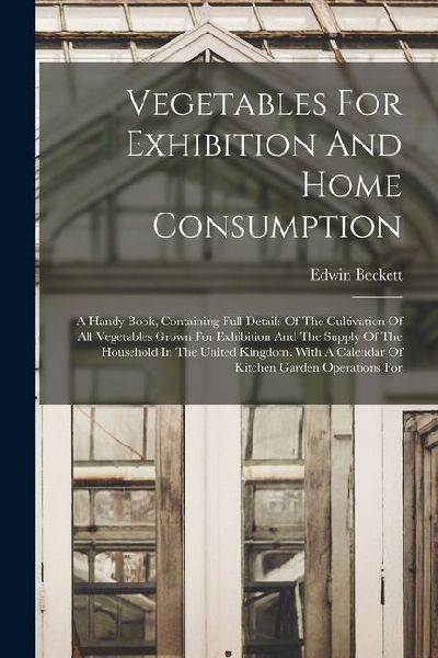 Vegetables For Exhibition And Home Consumption: A Handy Book, Containing Full Details Of The Cultivation Of All Vegetables Grown For Exhibition And Th
