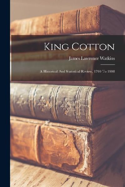King Cotton: A Historical And Statistical Review, 1790 To 1908