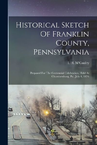 Historical Sketch Of Franklin County, Pennsylvania: Prepared For The Centennial Celebration, Held At Chambersburg, Pa., July 4, 1876