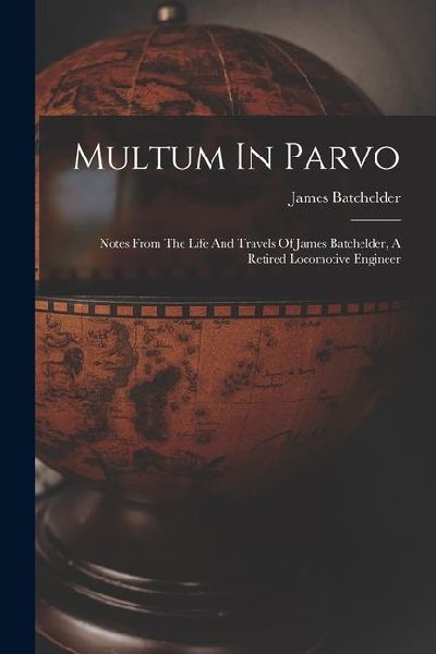 Multum In Parvo: Notes From The Life And Travels Of James Batchelder, A Retired Locomotive Engineer