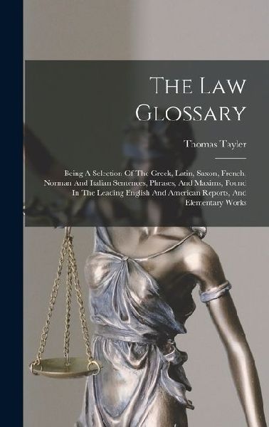 The Law Glossary: Being A Selection Of The Greek, Latin, Saxon, French, Norman And Italian Sentences, Phrases, And Maxims, Found In The Leading English And American Reports, And Elementary Works
