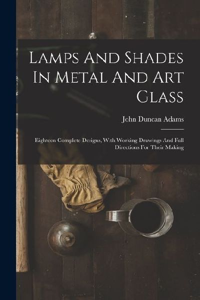 Lamps And Shades In Metal And Art Glass: Eighteen Complete Designs, With Working Drawings And Full Directions For Their Making