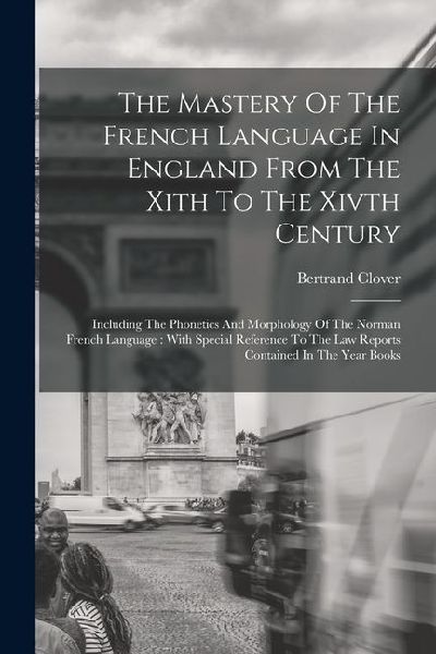 The Mastery Of The French Language In England From The Xith To The Xivth Century: Including The Phonetics And Morphology Of The Norman French Language
