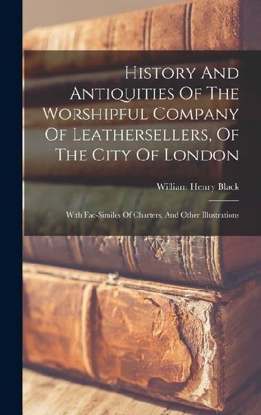 History And Antiquities Of The Worshipful Company Of Leathersellers, Of The City Of London: With Fac-similes Of Charters, And Other Illustrations