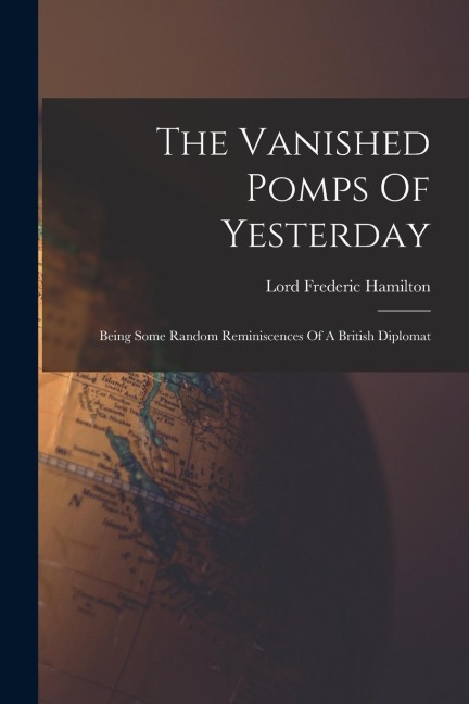The Vanished Pomps Of Yesterday: Being Some Random Reminiscences Of A British Diplomat