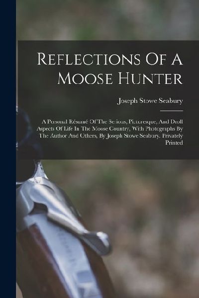 Reflections Of A Moose Hunter: A Personal Résumé Of The Serious, Picturesque, And Droll Aspects Of Life In The Moose Country, With Photographs By The